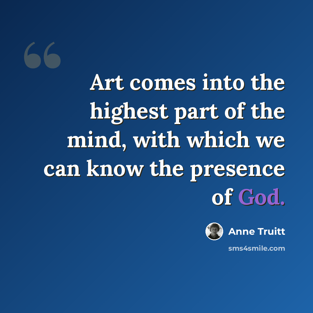 “Art comes into the highest part of the mind, with which we can know the presence of God.” quote by Anne Truitt