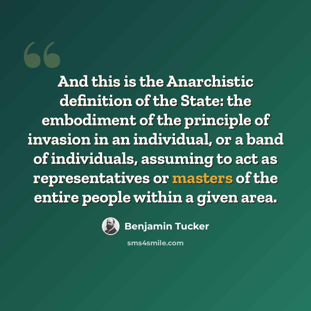 “And this is the Anarchistic definition of the State: the embodiment of the principle of invasion in an individual, or a band of individuals, assuming to act as representatives or masters of the entire people within a given area.” quote by Benjamin Tucker