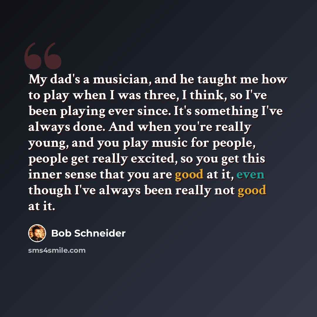 “My dad's a musician, and he taught me how to play when I was three, I think, so I've been playing ever since. It's something I've always done. And when you're really young, and you play music for people, people get really excited, so you get this inner sense that you are good at it, even though…” quote by Bob Schneider
