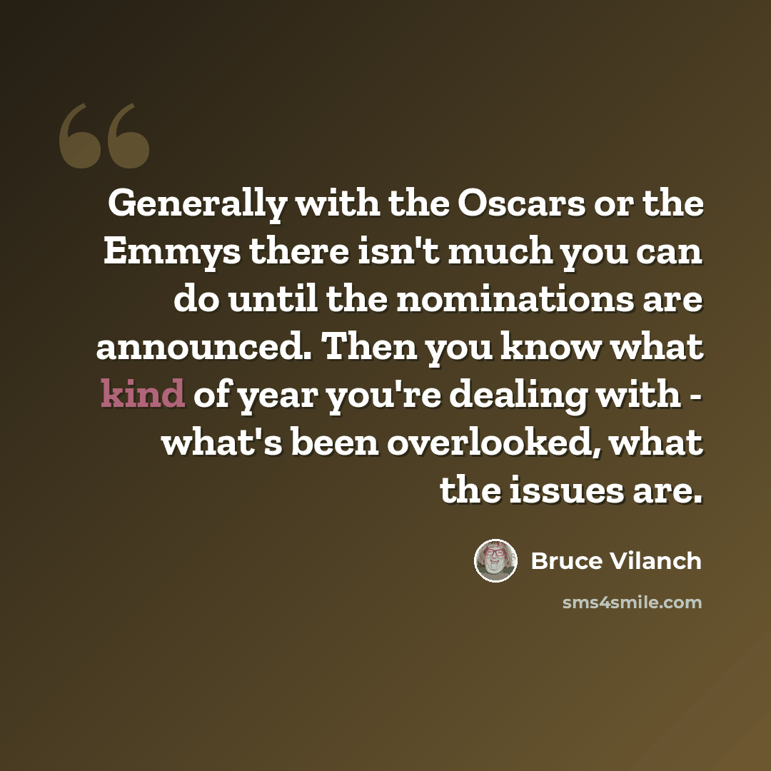 “Generally with the Oscars or the Emmys there isn't much you can do until the nominations are announced. Then you know what kind of year you're dealing with - what's been overlooked, what the issues are.” quote by Bruce Vilanch