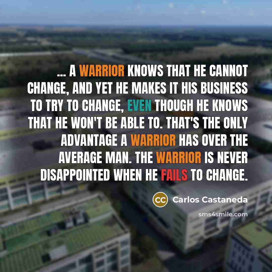 “... a warrior knows that he cannot change, and yet he makes it his business to try to change, even though he knows that he won't be able to. That's the only advantage a warrior has over the average man. The warrior is never disappointed when he fails to change.” quote by Carlos Castaneda