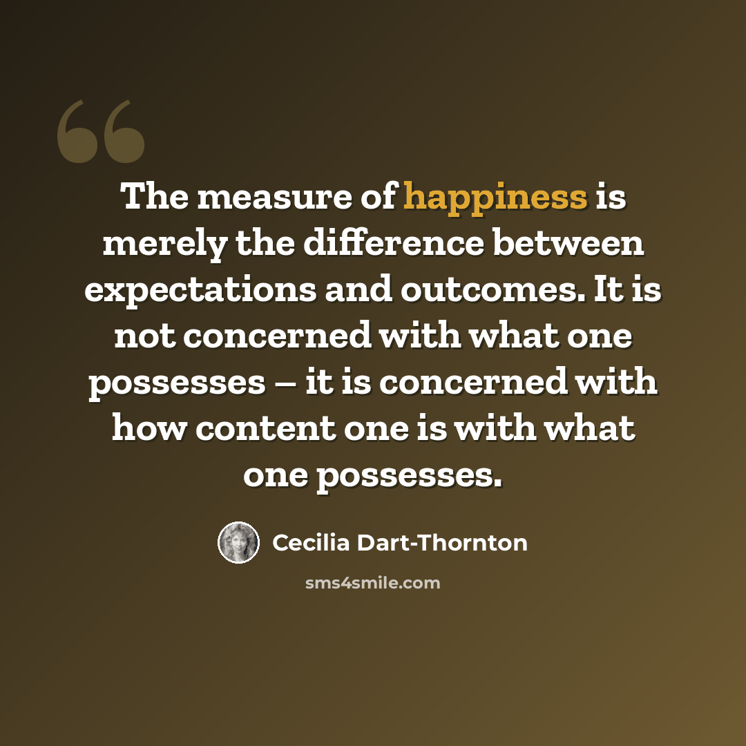 “The measure of happiness is merely the difference between expectations and outcomes. It is not concerned with what one possesses – it is concerned with how content one is with what one possesses.” quote by Cecilia Dart-Thornton