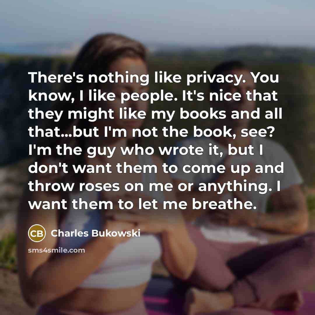 “There's nothing like privacy. You know, I like people. It's nice that they might like my books and all that...but I'm not the book, see? I'm the guy who wrote it, but I don't want them to come up and throw roses on me or anything. I want them to let me breathe.” quote by Charles Bukowski