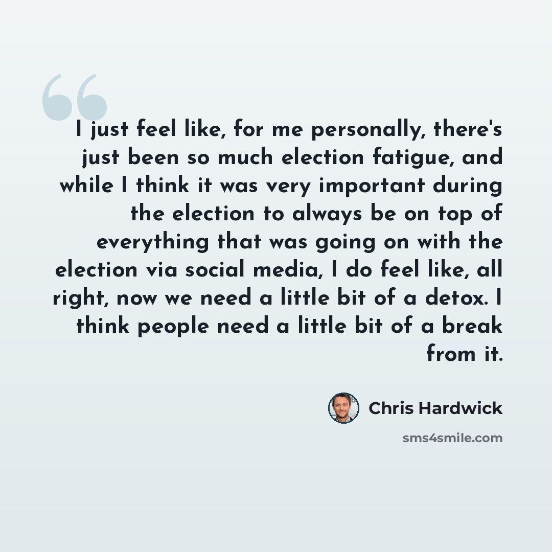 “I just feel like, for me personally, there's just been so much election fatigue, and while I think it was very important during the election to always be on top of everything that was going on with the election via social media, I do feel like, all right, now we need a little bit of a detox. I…” quote by Chris Hardwick