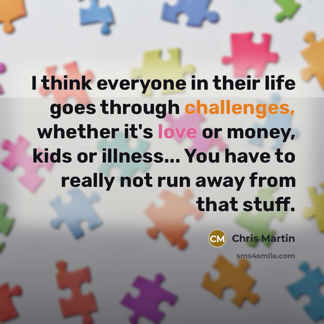 “I think everyone in their life goes through challenges, whether it's love or money, kids or illness... You have to really not run away from that stuff.” quote by Chris Martin