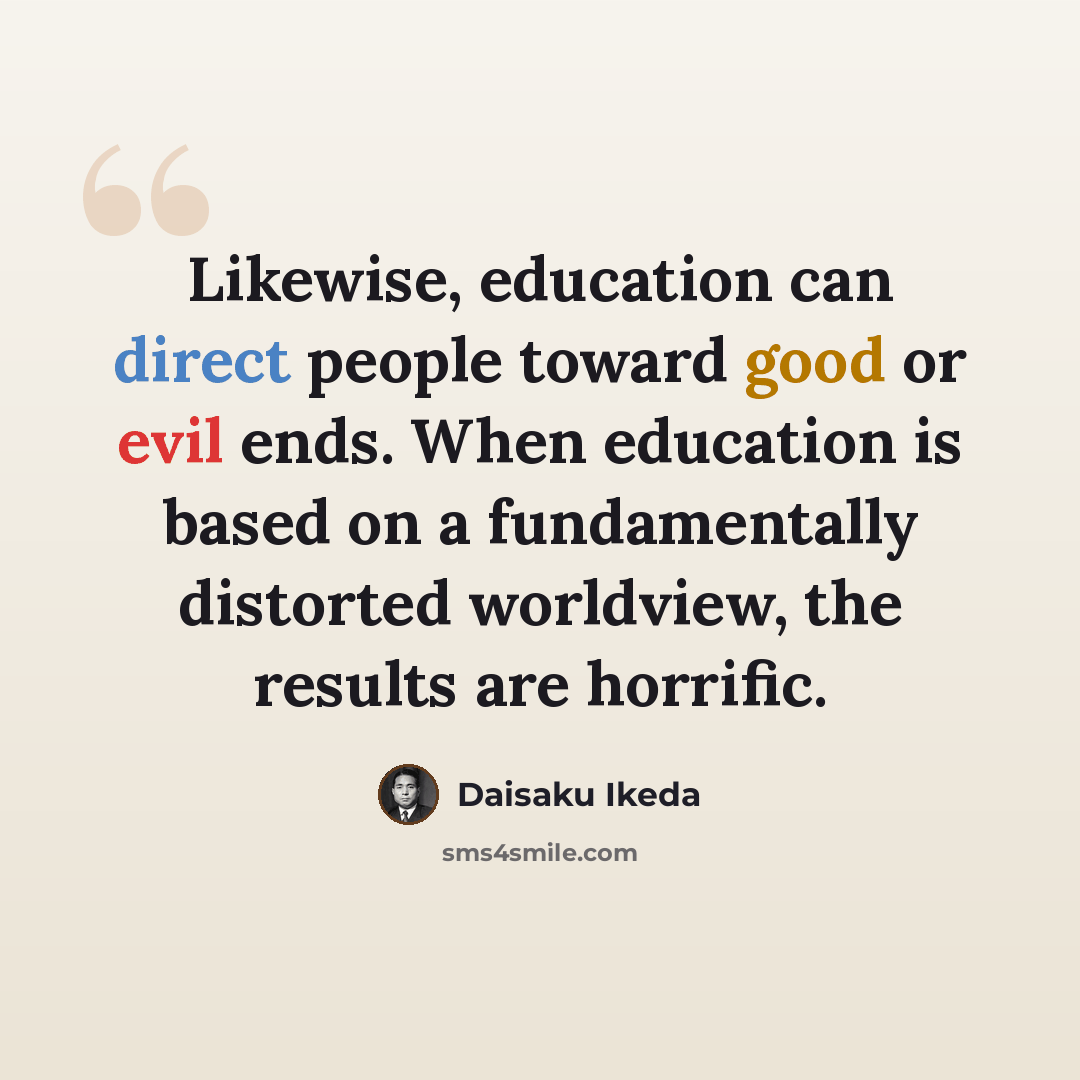 “Likewise, education can direct people toward good or evil ends. When education is based on a fundamentally distorted worldview, the results are horrific.” quote by Daisaku Ikeda