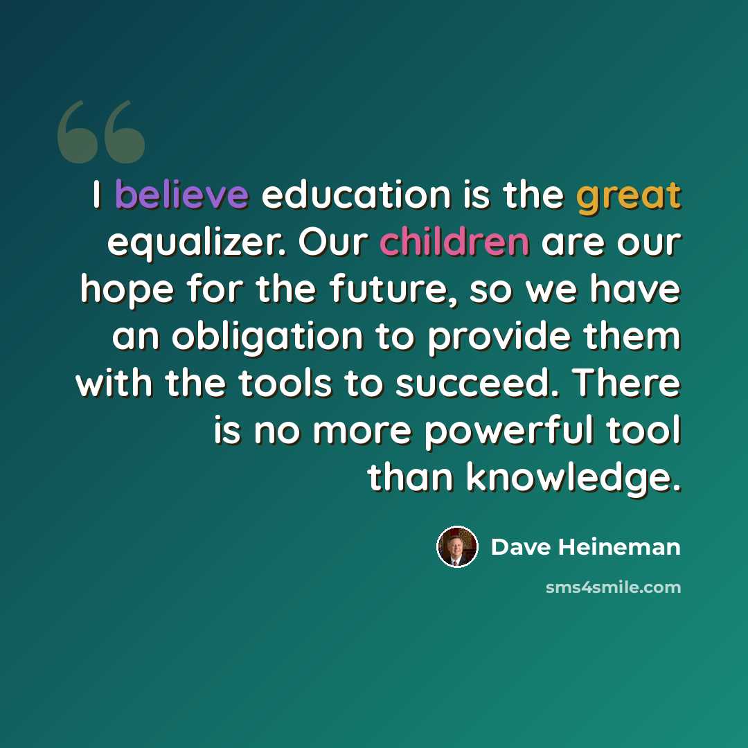 “I believe education is the great equalizer. Our children are our hope for the future, so we have an obligation to provide them with the tools to succeed. There is no more powerful tool than knowledge.” quote by Dave Heineman