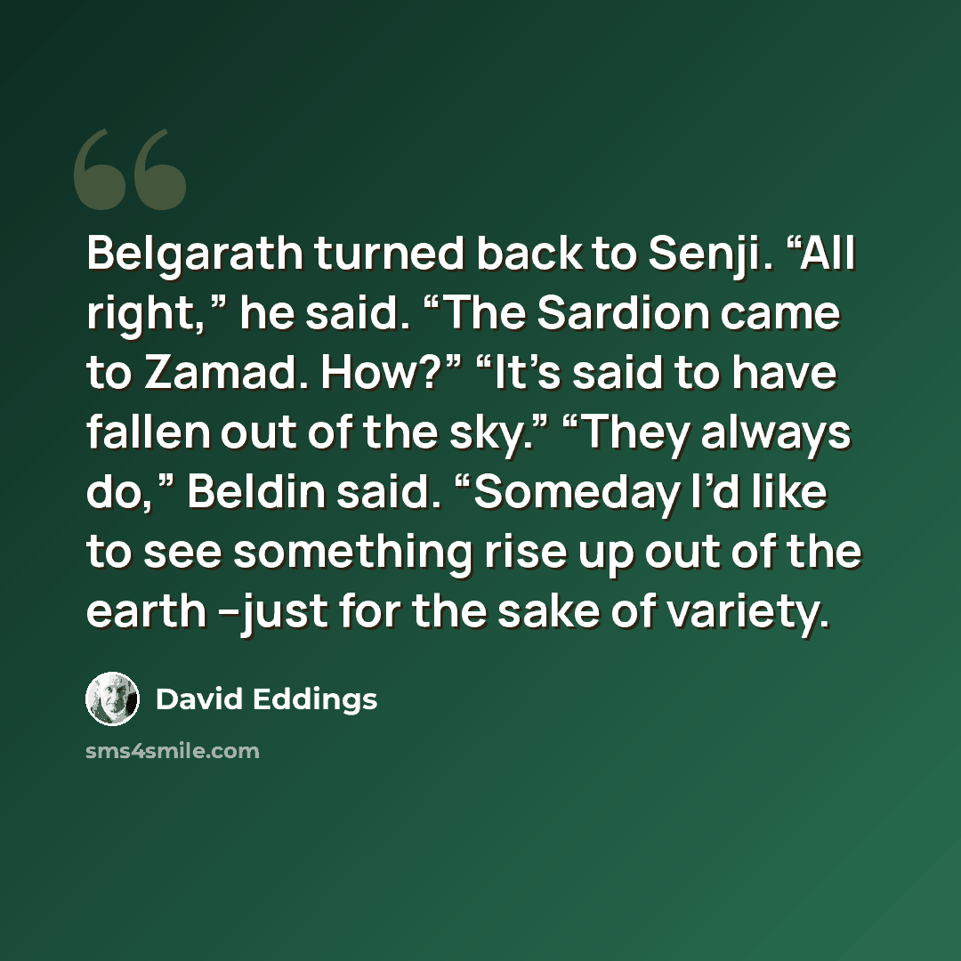 “Belgarath turned back to Senji. “All right,” he said. “The Sardion came to Zamad. How?” “It’s said to have fallen out of the sky.” “They always do,” Beldin said. “Someday I’d like to see something rise up out of the earth –just for the sake of variety.” quote by David Eddings