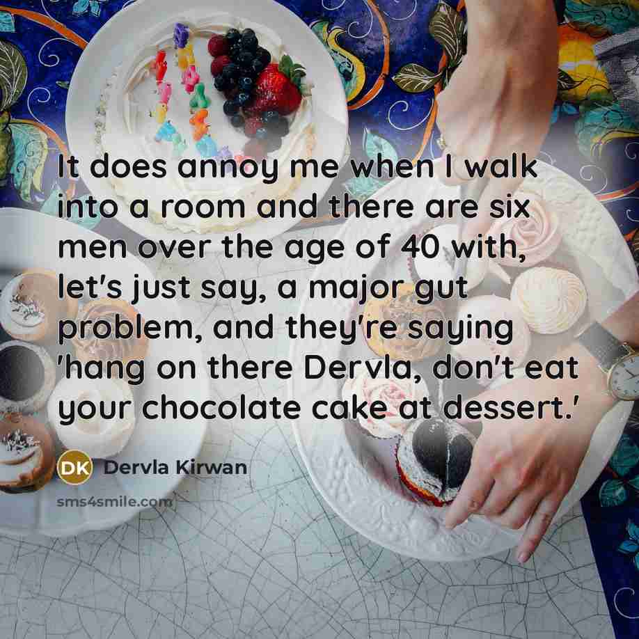 “It does annoy me when I walk into a room and there are six men over the age of 40 with, let's just say, a major gut problem, and they're saying 'hang on there Dervla, don't eat your chocolate cake at dessert.'” quote by Dervla Kirwan