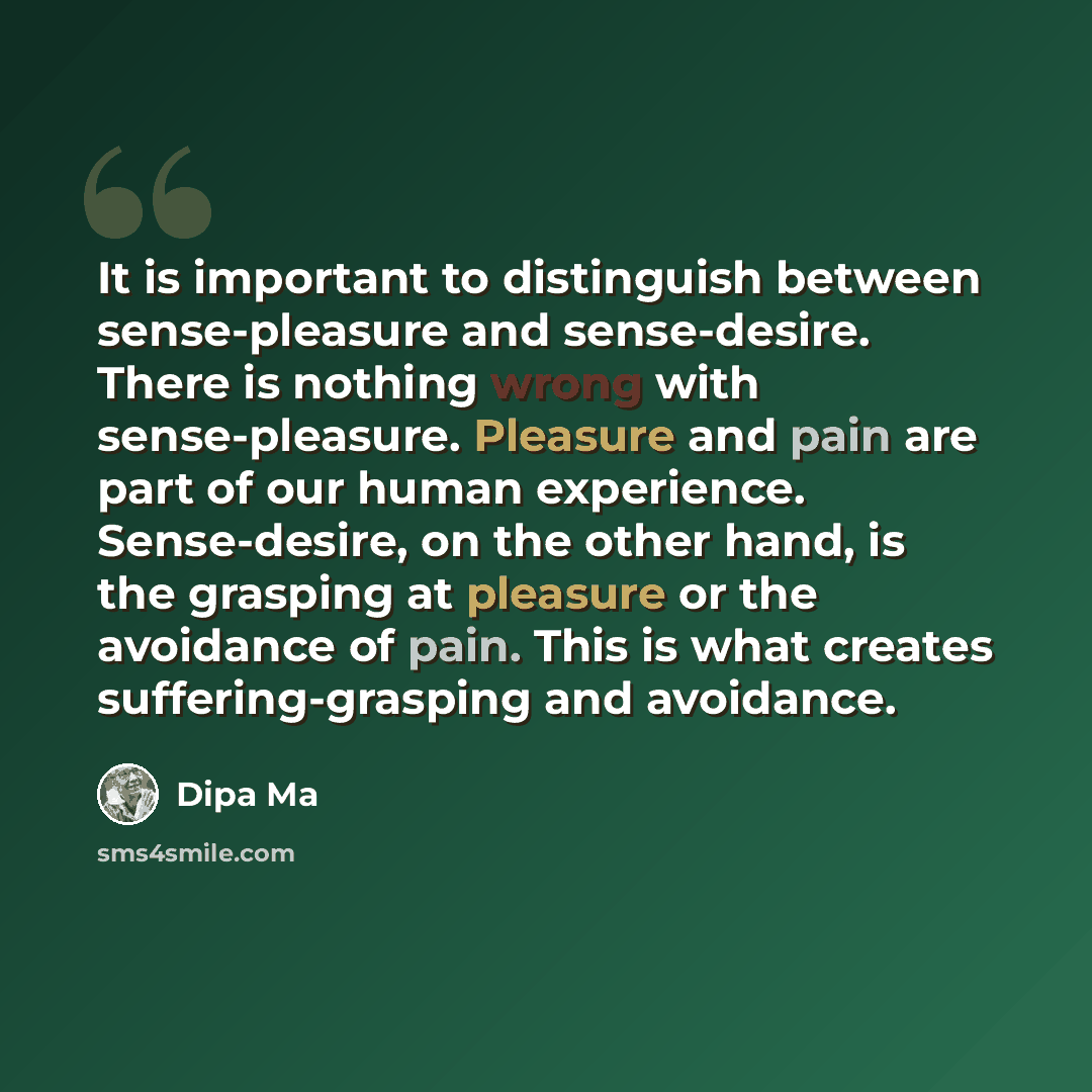 “It is important to distinguish between sense-pleasure and sense-desire. There is nothing wrong with sense-pleasure. Pleasure and pain are part of our human experience. Sense-desire, on the other hand, is the grasping at pleasure or the avoidance of pain. This is what creates suffering-grasping and…” quote by Dipa Ma