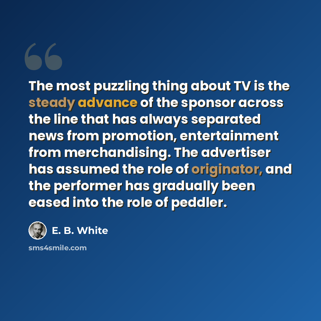 “The most puzzling thing about TV is the steady advance of the sponsor across the line that has always separated news from promotion, entertainment from merchandising. The advertiser has assumed the role of originator, and the performer has gradually been eased into the role of peddler.” quote by E. B. White
