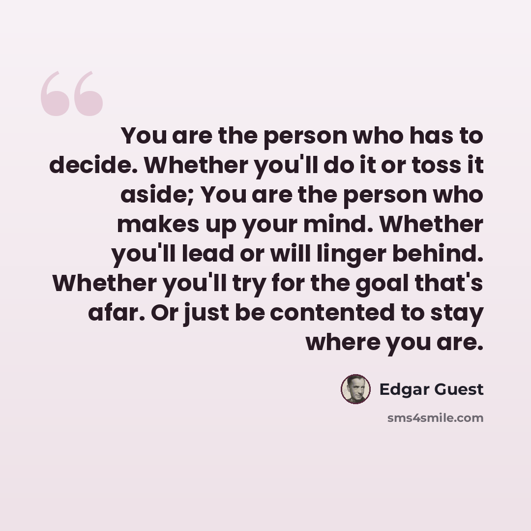 “You are the person who has to decide. Whether you'll do it or toss it aside; You are the person who makes up your mind. Whether you'll lead or will linger behind. Whether you'll try for the goal that's afar. Or just be contented to stay where you are.” quote by Edgar Guest