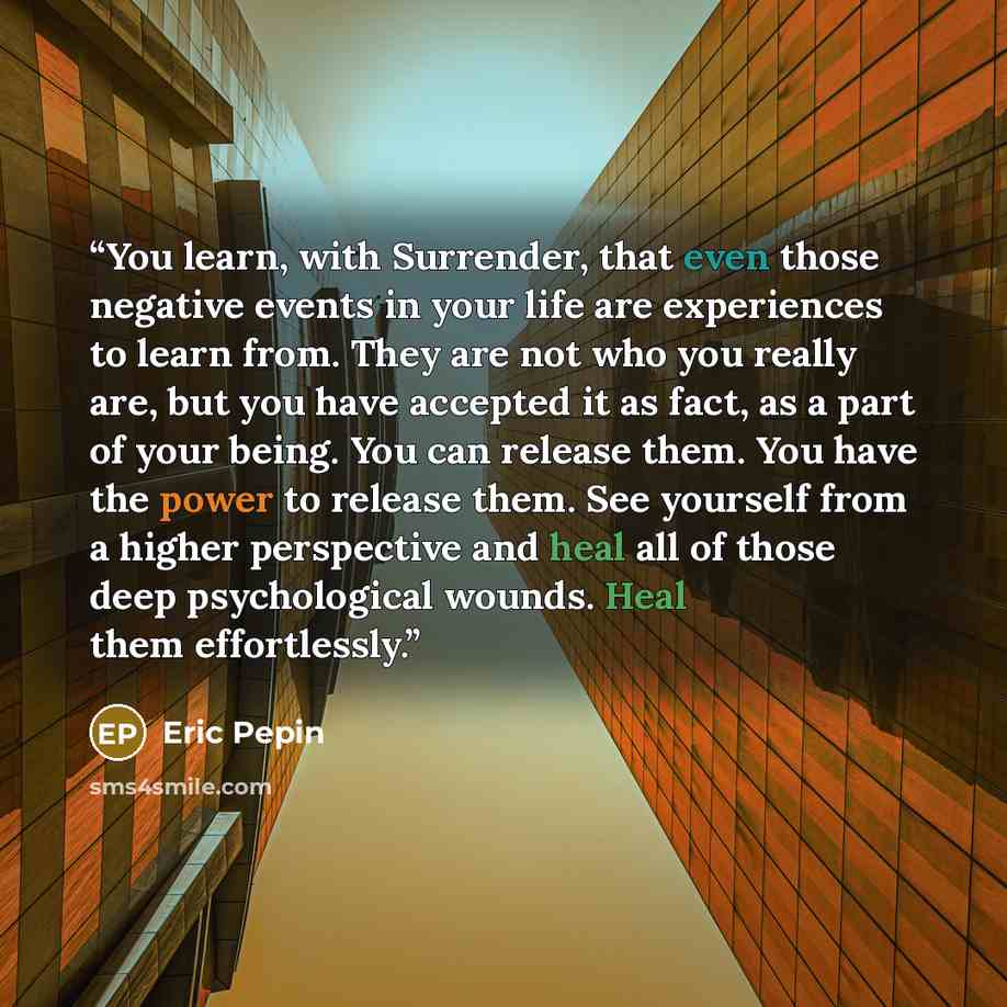“You learn, with Surrender, that even those negative events in your life are experiences to learn from. They are not who you really are, but you have accepted it as fact, as a part of your being. You can release them. You have the power to release them. See yourself from a higher perspective and…” quote by Eric Pepin