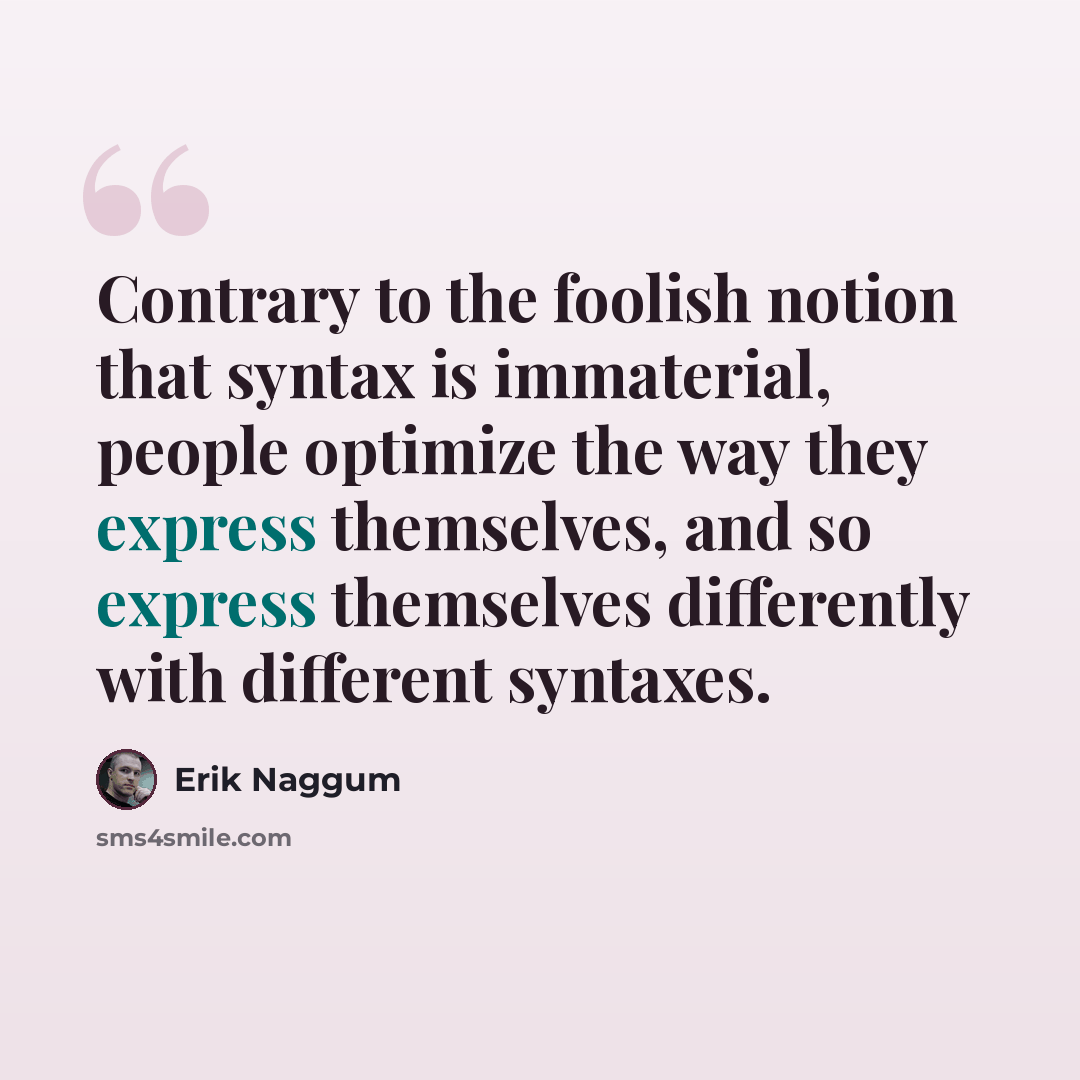 “Contrary to the foolish notion that syntax is immaterial, people optimize the way they express themselves, and so express themselves differently with different syntaxes.” quote by Erik Naggum
