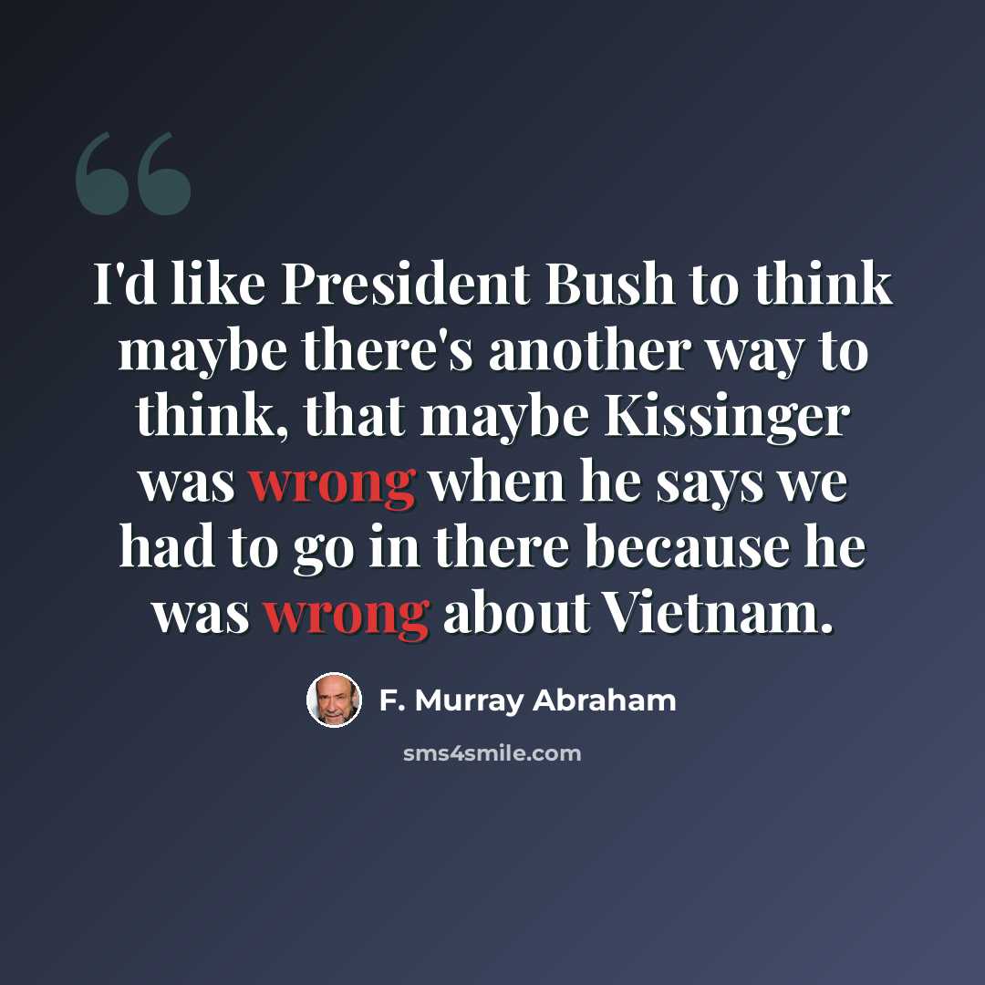 “I'd like President Bush to think maybe there's another way to think, that maybe Kissinger was wrong when he says we had to go in there because he was wrong about Vietnam.” quote by F. Murray Abraham