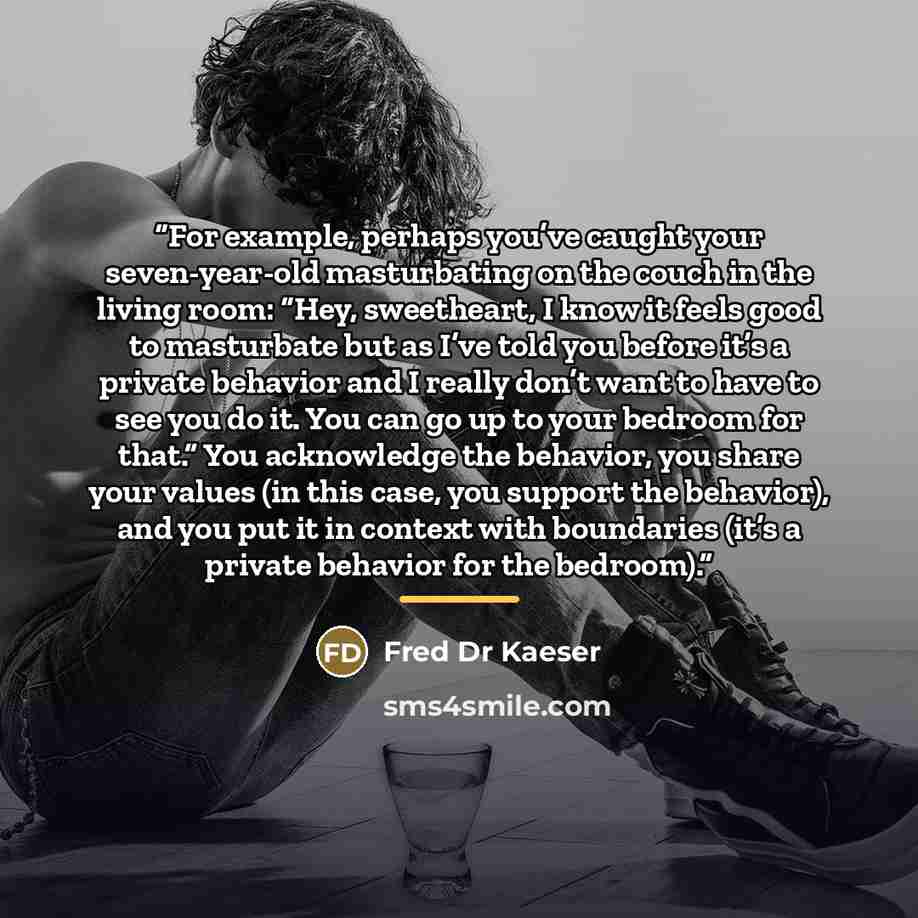 “For example, perhaps you’ve caught your seven-year-old masturbating on the couch in the living room: “Hey, sweetheart, I know it feels good to masturbate but as I’ve told you before it’s a private behavior and I really don’t want to have to see you do it. You can go up to your bedroom for that.”…” quote by Fred Dr Kaeser