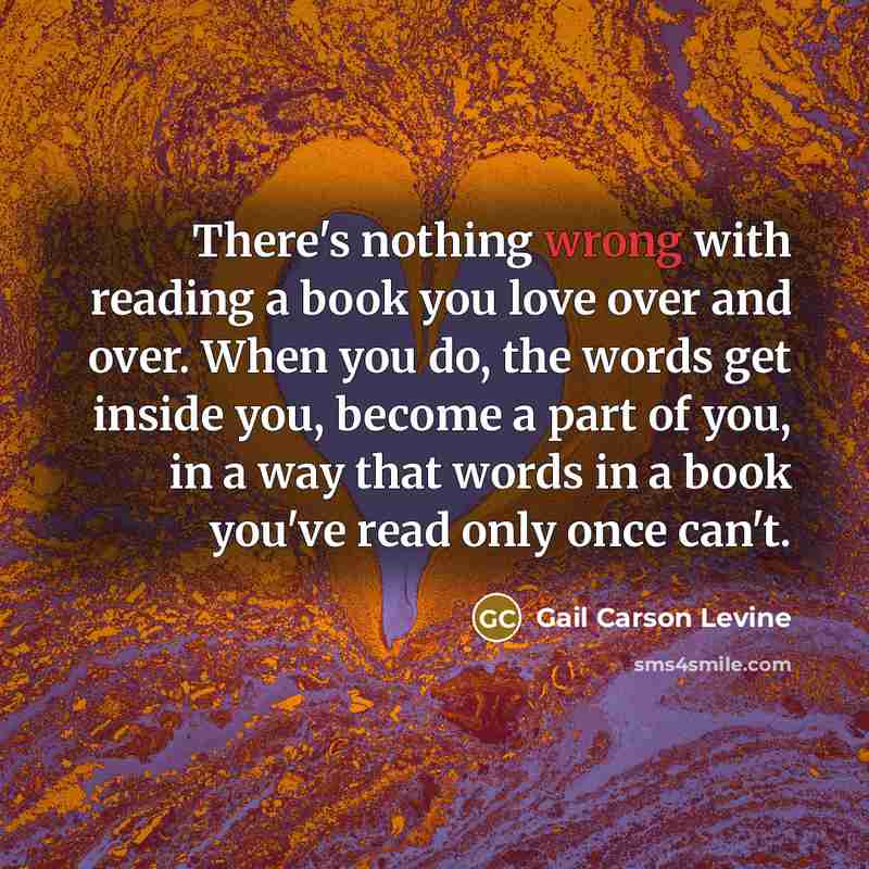 “There's nothing wrong with reading a book you love over and over. When you do, the words get inside you, become a part of you, in a way that words in a book you've read only once can't.” quote by Gail Carson Levine