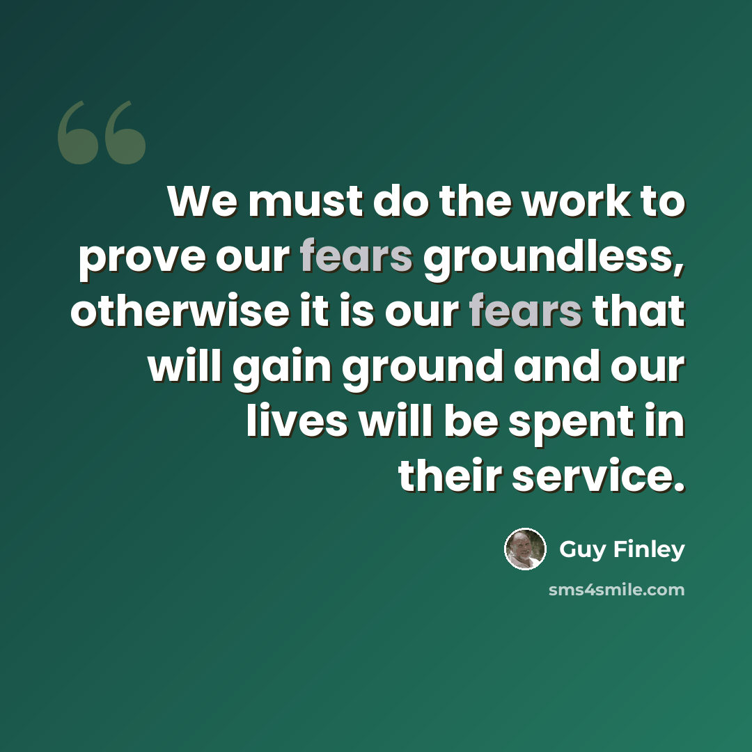 “We must do the work to prove our fears groundless, otherwise it is our fears that will gain ground and our lives will be spent in their service.” quote by Guy Finley