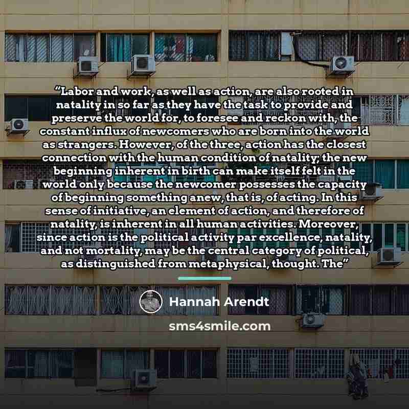 “Labor and work, as well as action, are also rooted in natality in so far as they have the task to provide and preserve the world for, to foresee and reckon with, the constant influx of newcomers who are born into the world as strangers. However, of the three, action has the closest connection with…” quote by Hannah Arendt