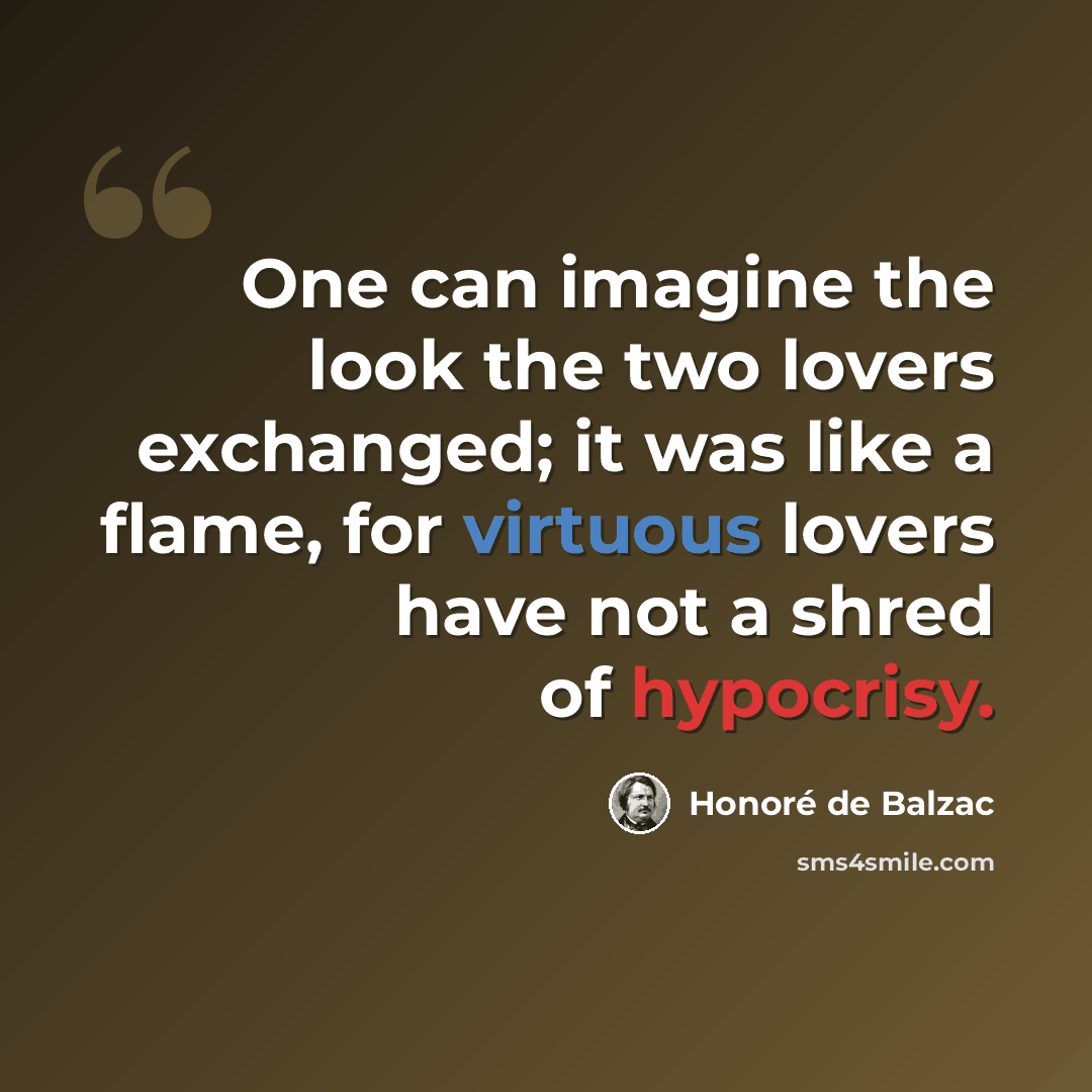 “One can imagine the look the two lovers exchanged; it was like a flame, for virtuous lovers have not a shred of hypocrisy.” quote by Honore de Balzac