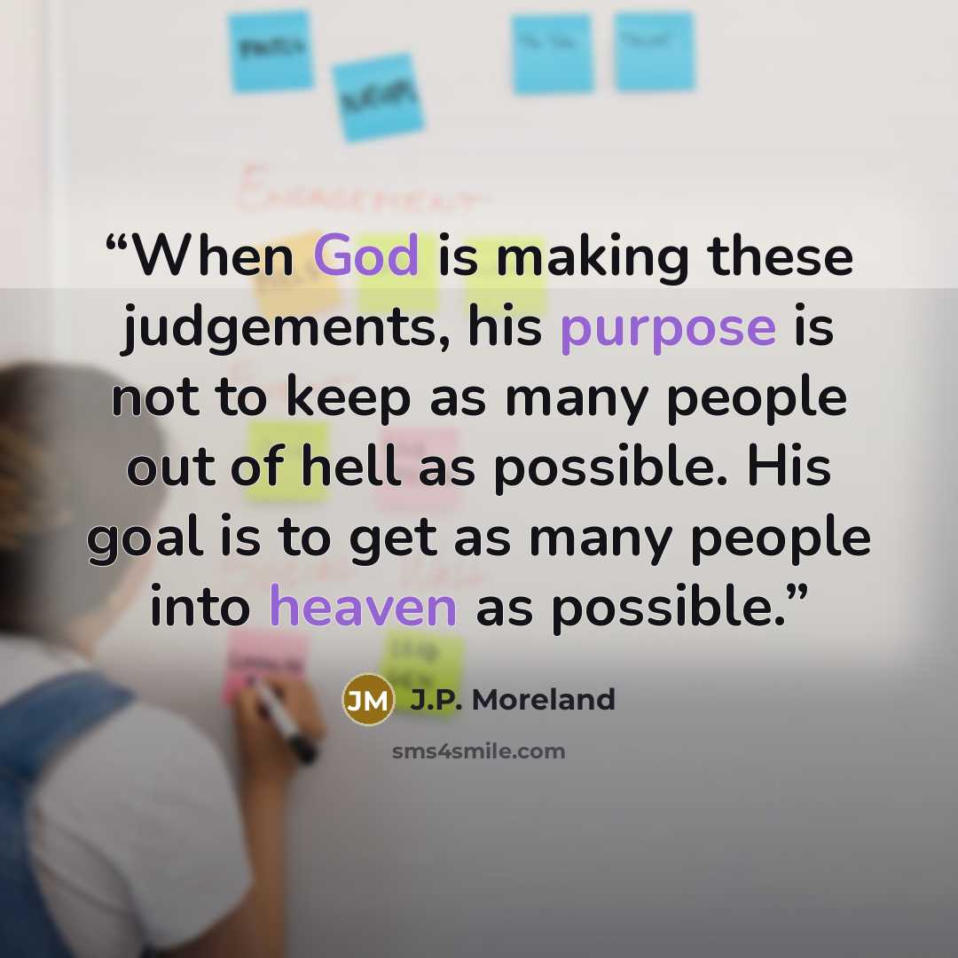 “When God is making these judgements, his purpose is not to keep as many people out of hell as possible. His goal is to get as many people into heaven as possible.” quote by J.P. Moreland