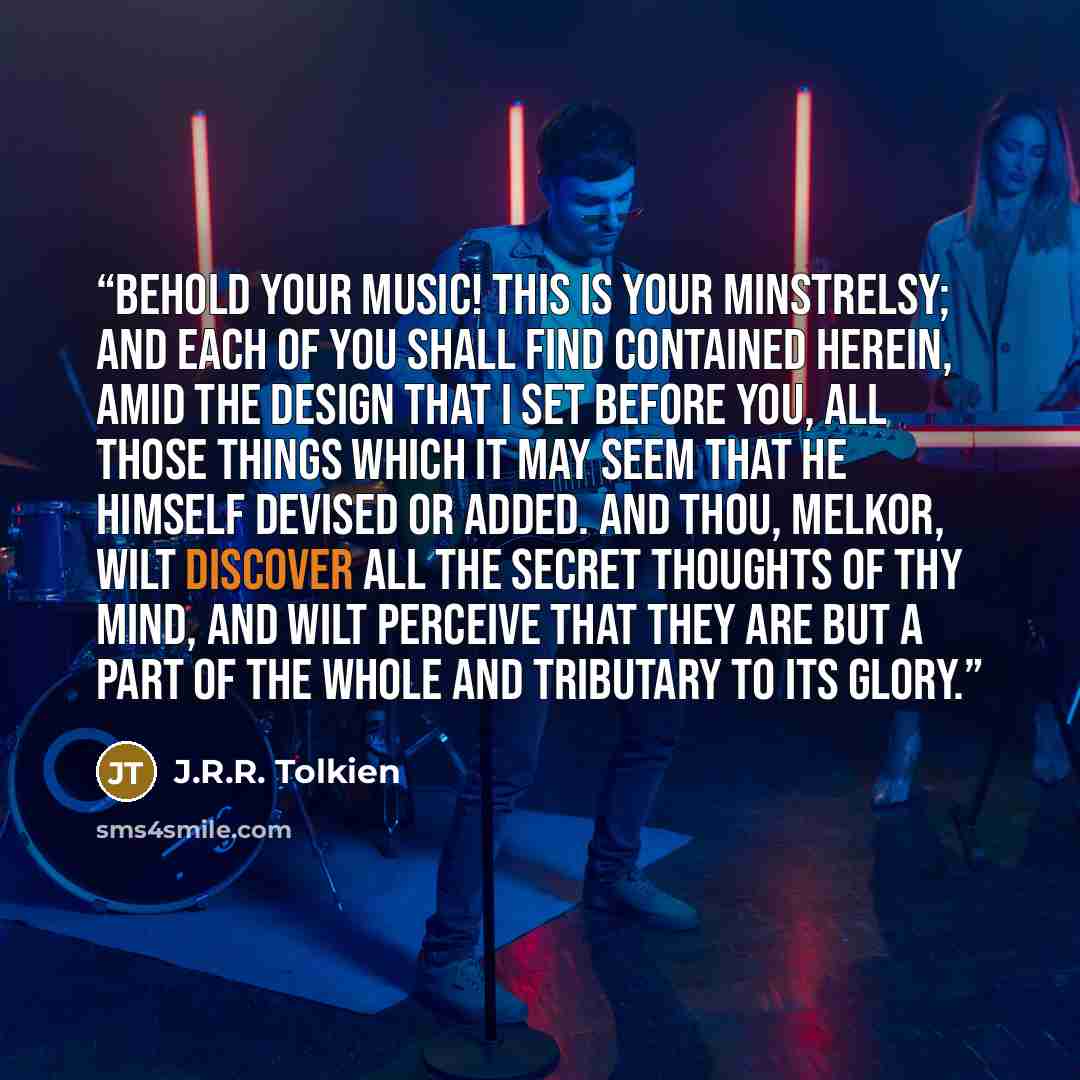 “Behold your Music! This is your minstrelsy; and each of you shall find contained herein, amid the design that I set before you, all those things which it may seem that he himself devised or added. And thou, Melkor, wilt discover all the secret thoughts of thy mind, and wilt perceive that they are…” quote by J.R.R. Tolkien
