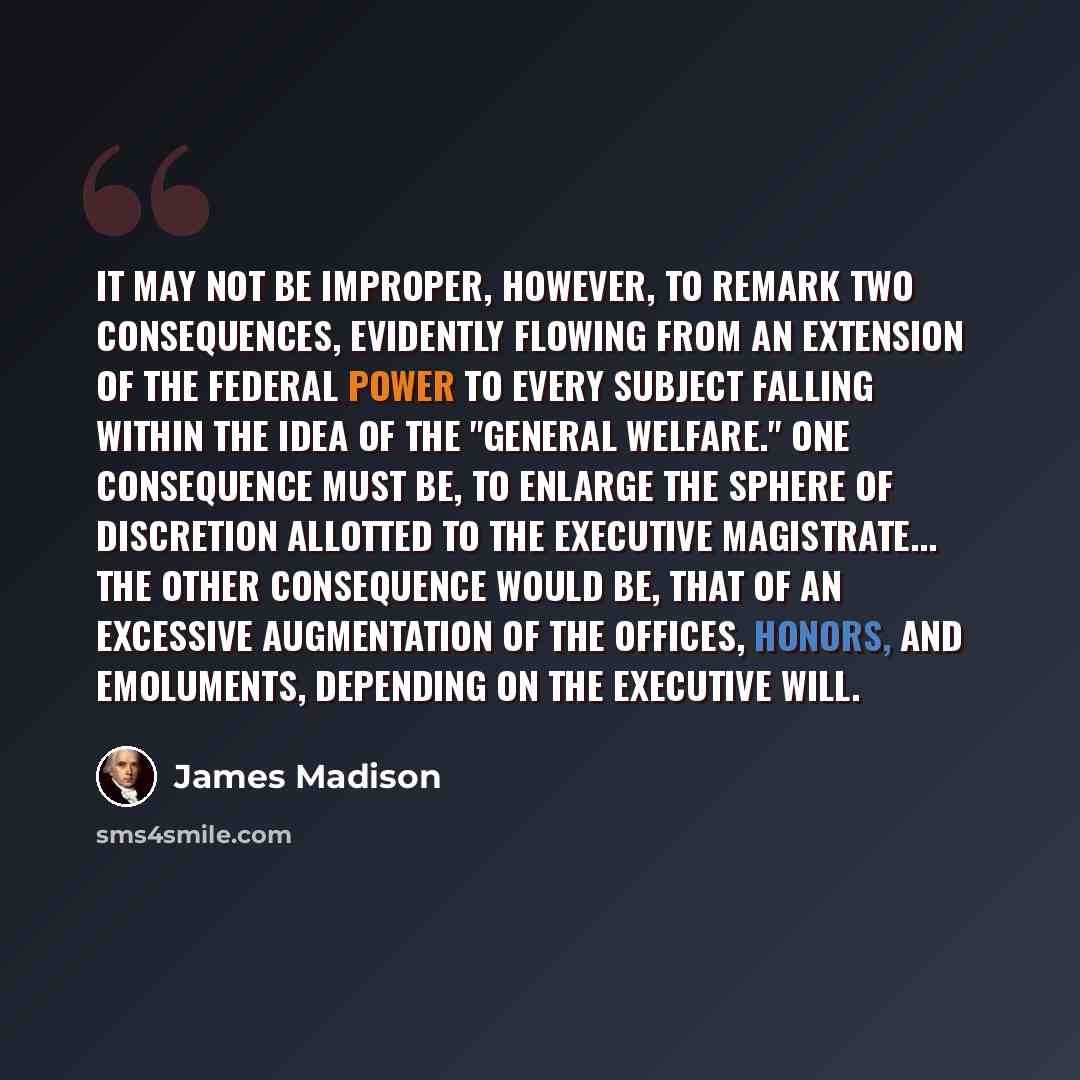 “It may not be improper, however, to remark two consequences, evidently flowing from an extension of the federal power to every subject falling within the idea of the "general welfare." One consequence must be, to enlarge the sphere of discretion allotted to the executive magistrate... The other…” quote by James Madison