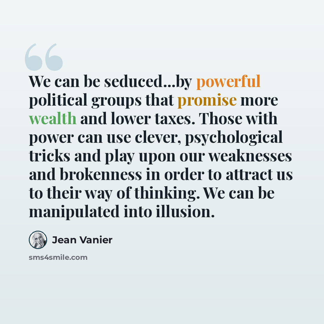 “We can be seduced...by powerful political groups that promise more wealth and lower taxes. Those with power can use clever, psychological tricks and play upon our weaknesses and brokenness in order to attract us to their way of thinking. We can be manipulated into illusion.” quote by Jean Vanier