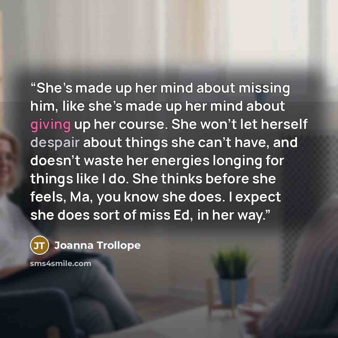 “She’s made up her mind about missing him, like she’s made up her mind about giving up her course. She won’t let herself despair about things she can’t have, and doesn’t waste her energies longing for things like I do. She thinks before she feels, Ma, you know she does. I expect she does sort of…” quote by Joanna Trollope