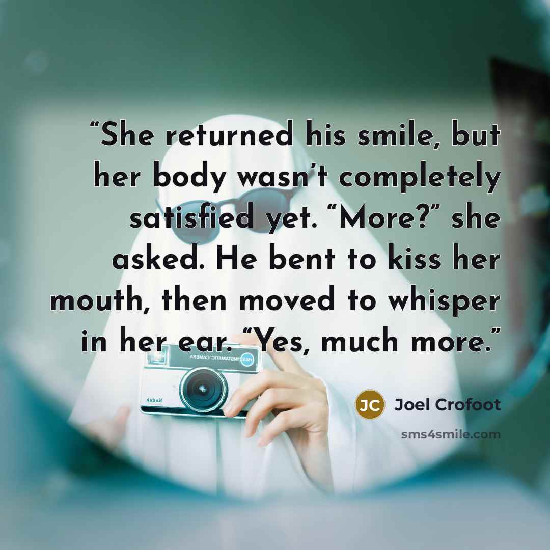 “She returned his smile, but her body wasn’t completely satisfied yet. “More?” she asked. He bent to kiss her mouth, then moved to whisper in her ear. “Yes, much more.” quote by Joel Crofoot
