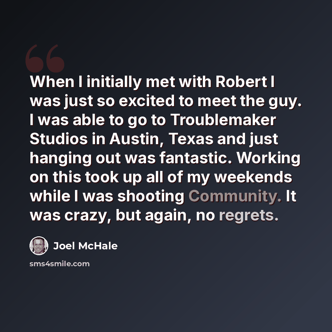 “When I initially met with Robert I was just so excited to meet the guy. I was able to go to Troublemaker Studios in Austin, Texas and just hanging out was fantastic. Working on this took up all of my weekends while I was shooting Community. It was crazy, but again, no regrets.” quote by Joel McHale