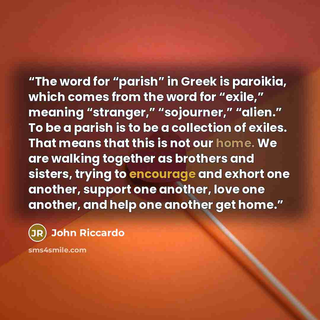 “The word for “parish” in Greek is paroikia, which comes from the word for “exile,” meaning “stranger,” “sojourner,” “alien.” To be a parish is to be a collection of exiles. That means that this is not our home. We are walking together as brothers and sisters, trying to encourage and exhort one…” quote by John Riccardo