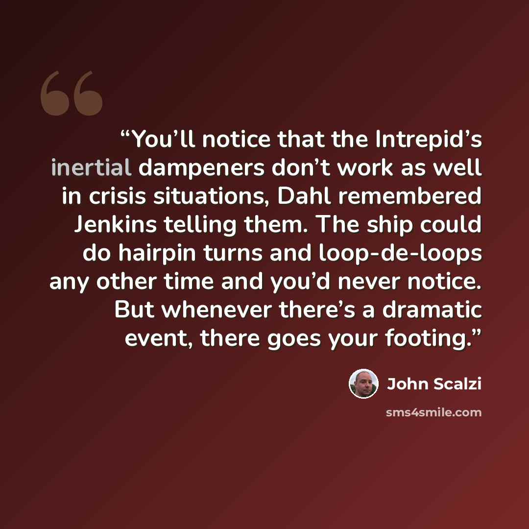 “You’ll notice that the Intrepid’s inertial dampeners don’t work as well in crisis situations, Dahl remembered Jenkins telling them. The ship could do hairpin turns and loop-de-loops any other time and you’d never notice. But whenever there’s a dramatic event, there goes your footing.” quote by John Scalzi