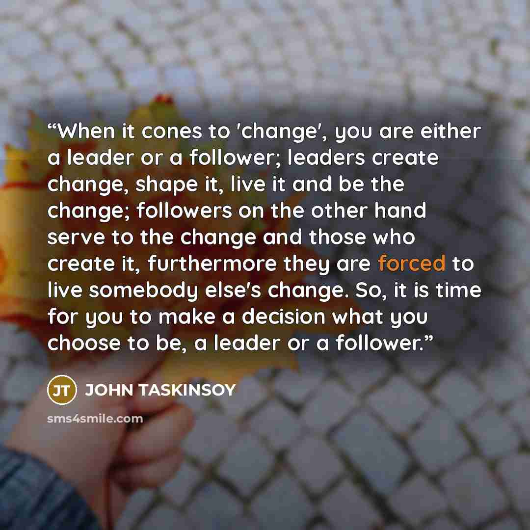 “When it cones to 'change', you are either a leader or a follower; leaders create change, shape it, live it and be the change; followers on the other hand serve to the change and those who create it, furthermore they are forced to live somebody else's change. So, it is time for you to make a…” quote by JOHN TASKINSOY