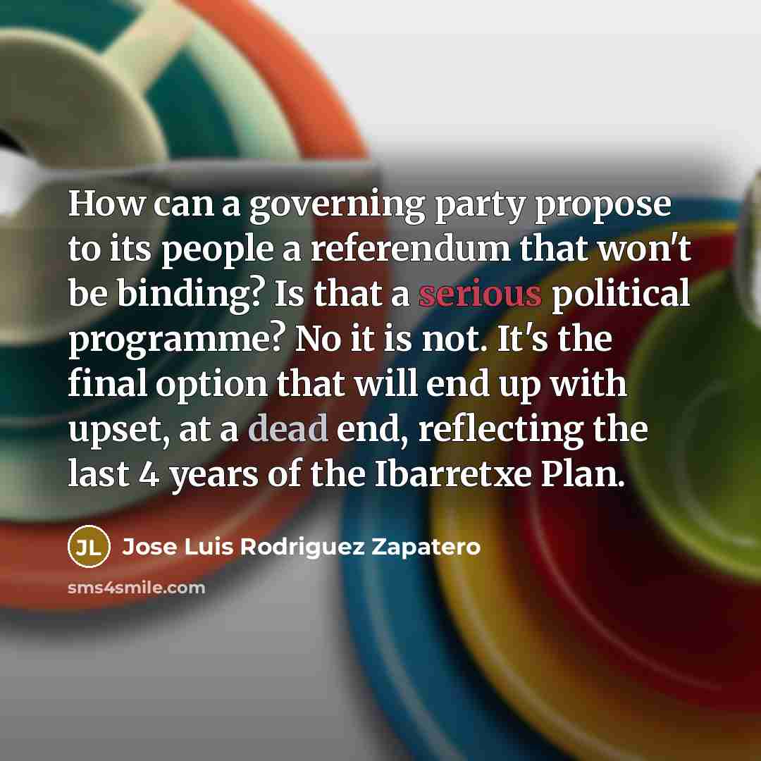 “How can a governing party propose to its people a referendum that won't be binding? Is that a serious political programme? No it is not. It's the final option that will end up with upset, at a dead end, reflecting the last 4 years of the Ibarretxe Plan.” quote by Jose Luis Rodriguez Zapatero