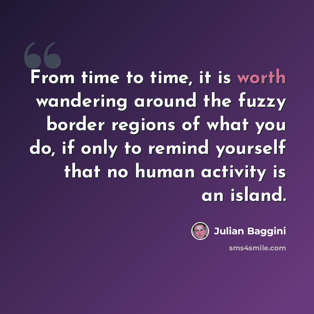 “From time to time, it is worth wandering around the fuzzy border regions of what you do, if only to remind yourself that no human activity is an island.” quote by Julian Baggini