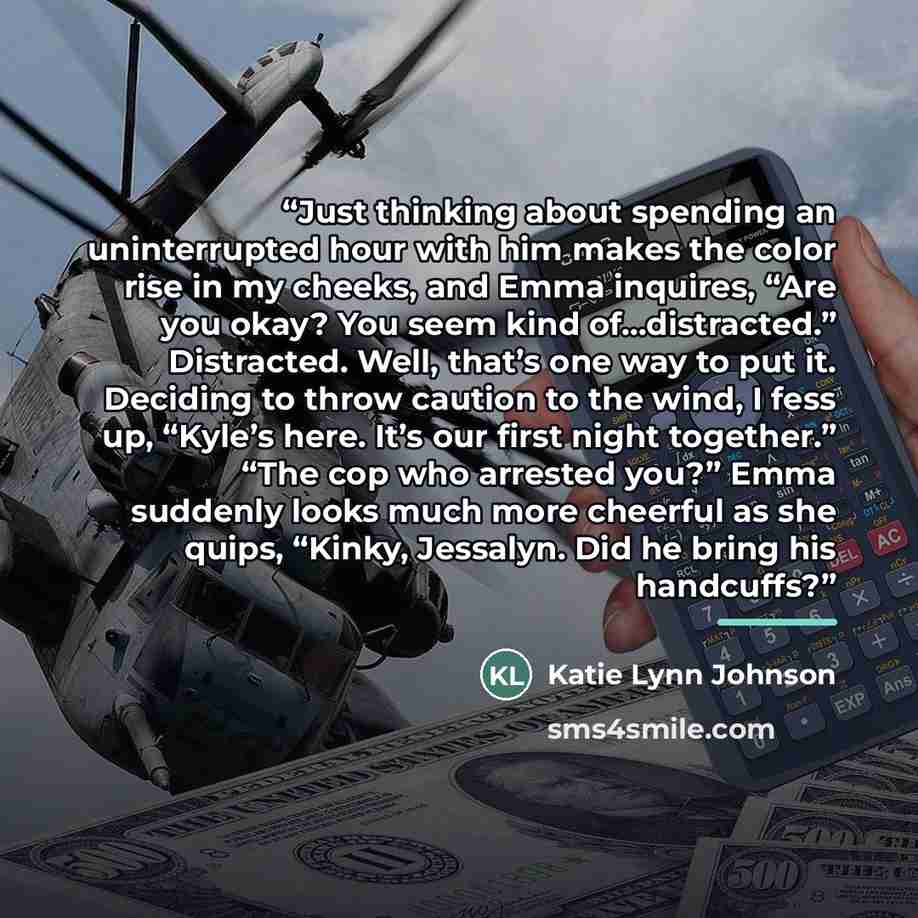 “Just thinking about spending an uninterrupted hour with him makes the color rise in my cheeks, and Emma inquires, “Are you okay? You seem kind of…distracted.” Distracted. Well, that’s one way to put it. Deciding to throw caution to the wind, I fess up, “Kyle’s here. It’s our first night together.”…” quote by Katie Lynn Johnson