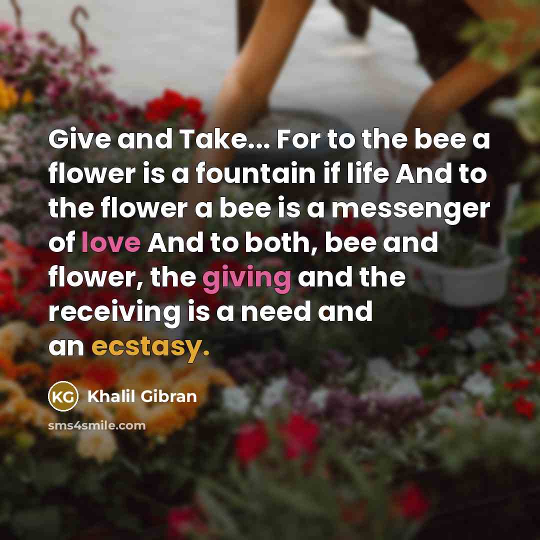 “Give and Take... For to the bee a flower is a fountain if life And to the flower a bee is a messenger of love And to both, bee and flower, the giving and the receiving is a need and an ecstasy.” quote by Khalil Gibran