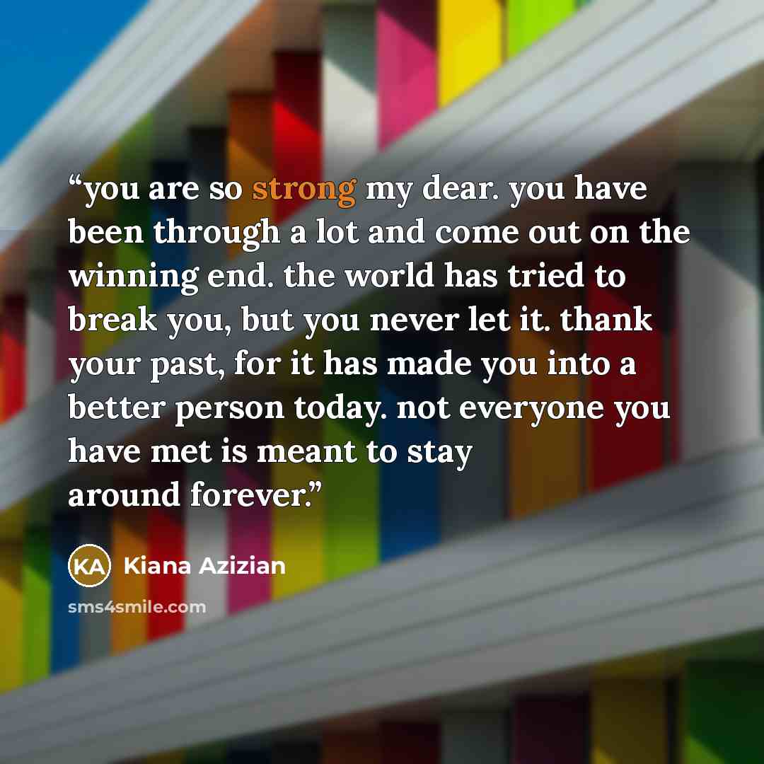 “you are so strong my dear. you have been through a lot and come out on the winning end. the world has tried to break you, but you never let it. thank your past, for it has made you into a better person today. not everyone you have met is meant to stay around forever.” quote by Kiana Azizian