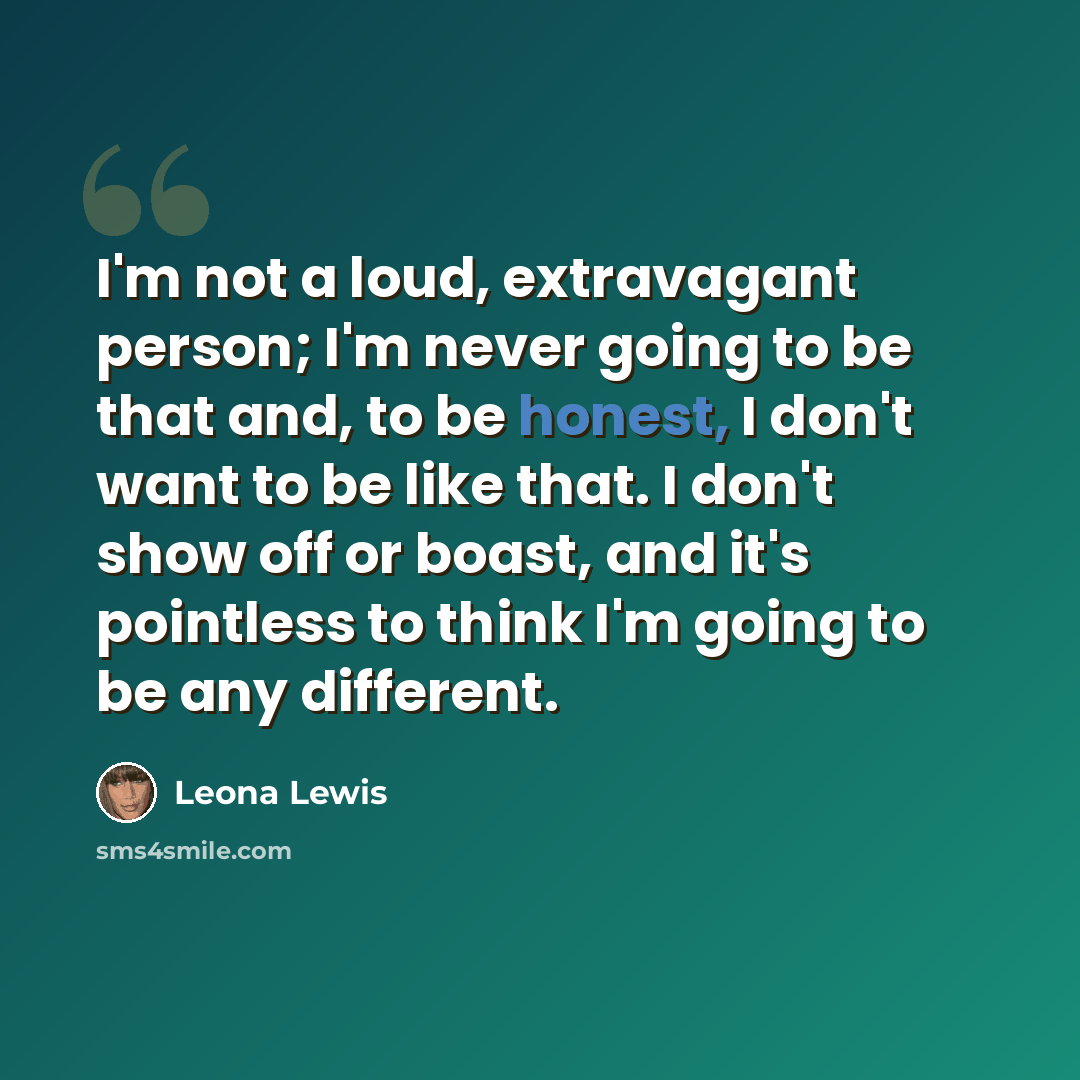 “I'm not a loud, extravagant person; I'm never going to be that and, to be honest, I don't want to be like that. I don't show off or boast, and it's pointless to think I'm going to be any different.” quote by Leona Lewis