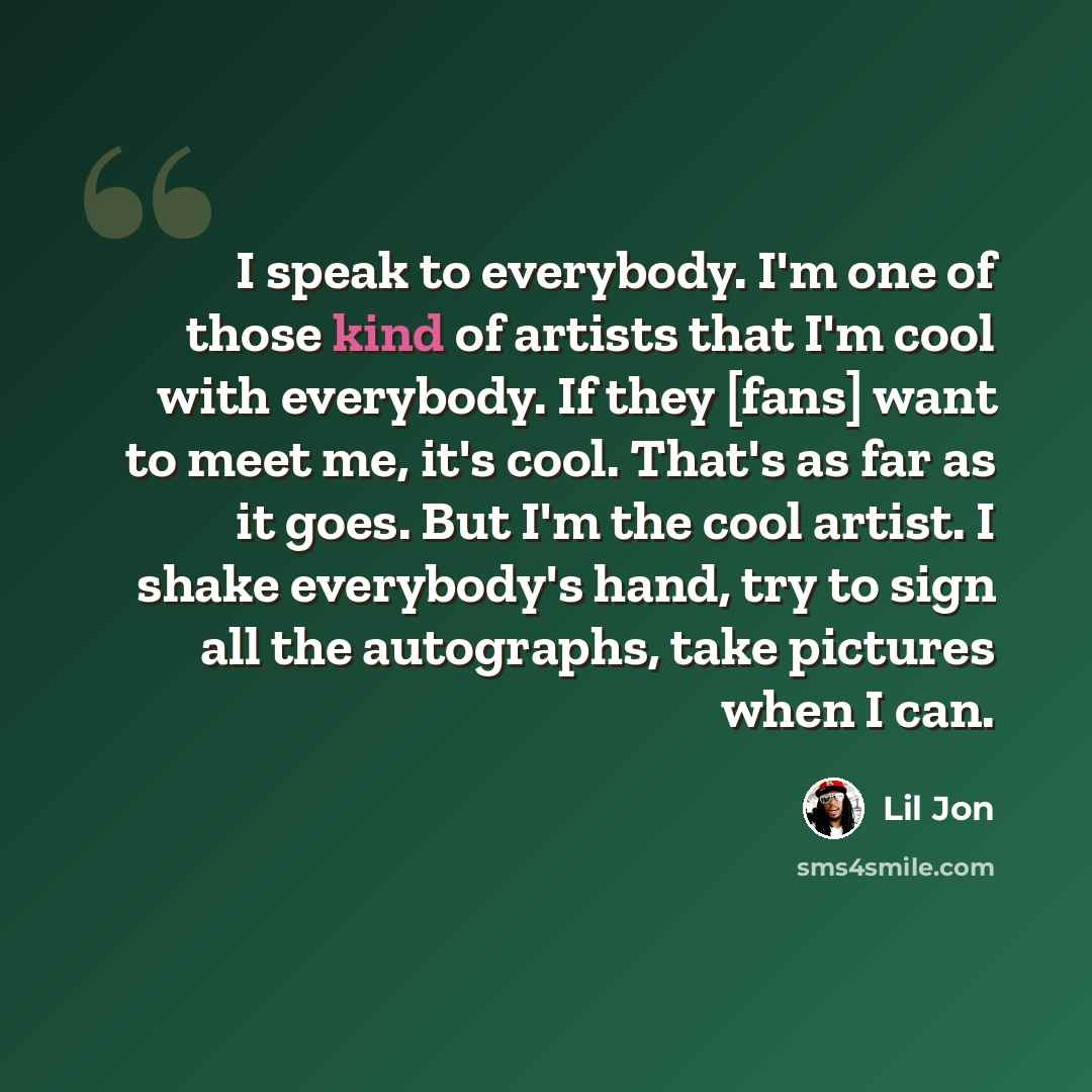 “I speak to everybody. I'm one of those kind of artists that I'm cool with everybody. If they [fans] want to meet me, it's cool. That's as far as it goes. But I'm the cool artist. I shake everybody's hand, try to sign all the autographs, take pictures when I can.” quote by Lil Jon