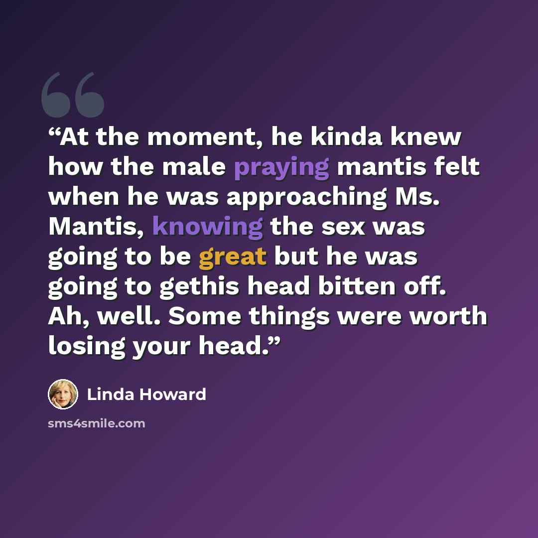 “At the moment, he kinda knew how the male praying mantis felt when he was approaching Ms. Mantis, knowing the sex was going to be great but he was going to gethis head bitten off. Ah, well. Some things were worth losing your head.” quote by Linda Howard