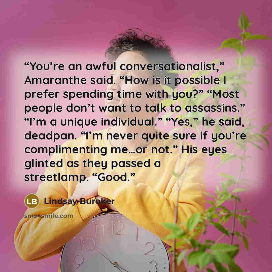 “You’re an awful conversationalist,” Amaranthe said. “How is it possible I prefer spending time with you?” “Most people don’t want to talk to assassins.” “I’m a unique individual.” “Yes,” he said, deadpan. “I’m never quite sure if you’re complimenting me…or not.” His eyes glinted as they passed a…” quote by Lindsay Buroker