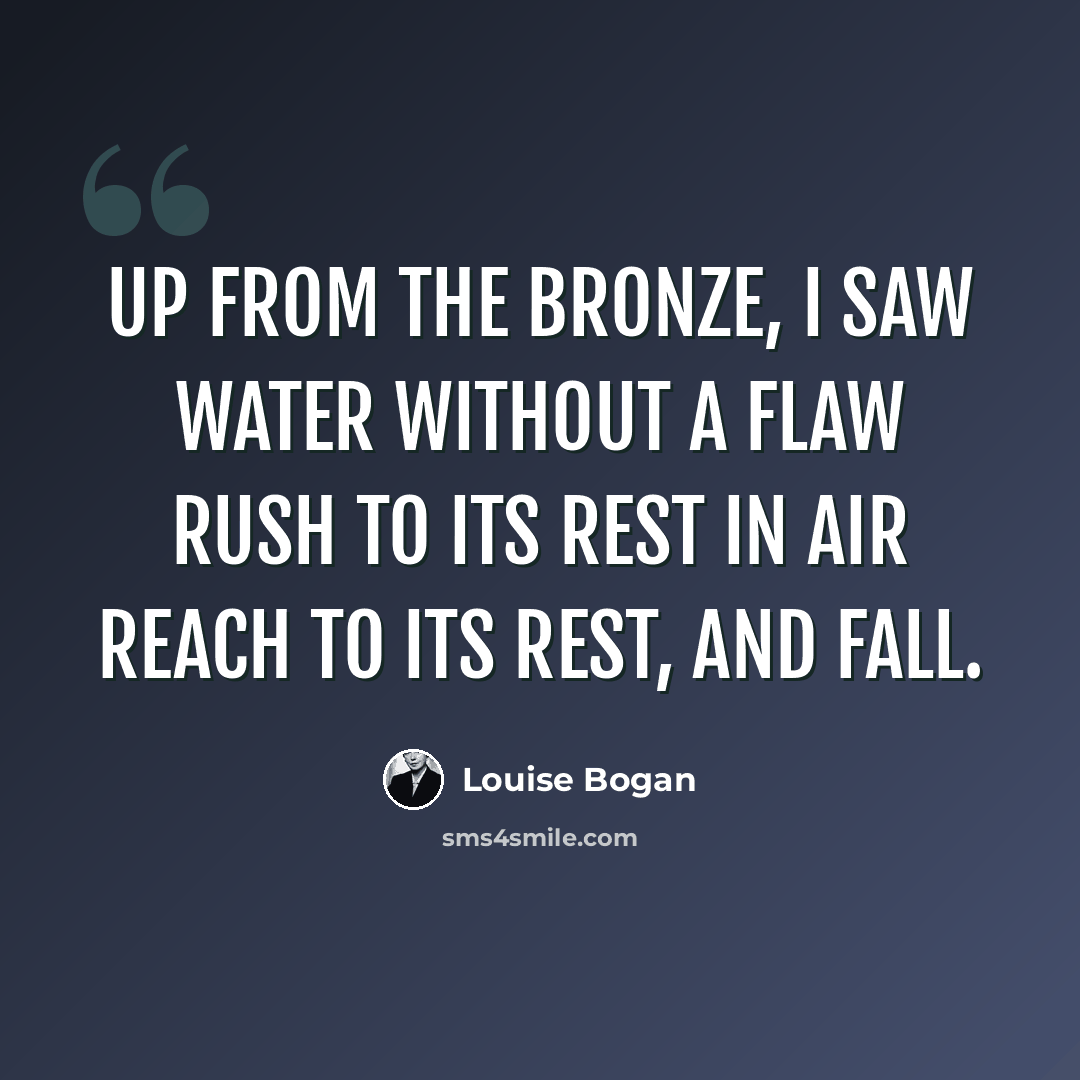 “Up from the bronze, I saw Water without a flaw Rush to its rest in air Reach to its rest, and fall.” quote by Louise Bogan