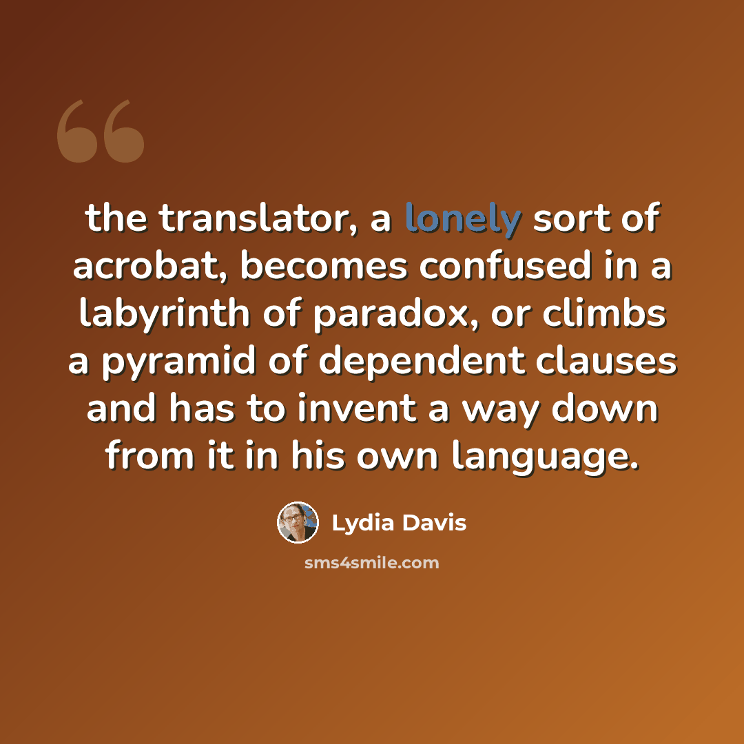 “the translator, a lonely sort of acrobat, becomes confused in a labyrinth of paradox, or climbs a pyramid of dependent clauses and has to invent a way down from it in his own language.” quote by Lydia Davis