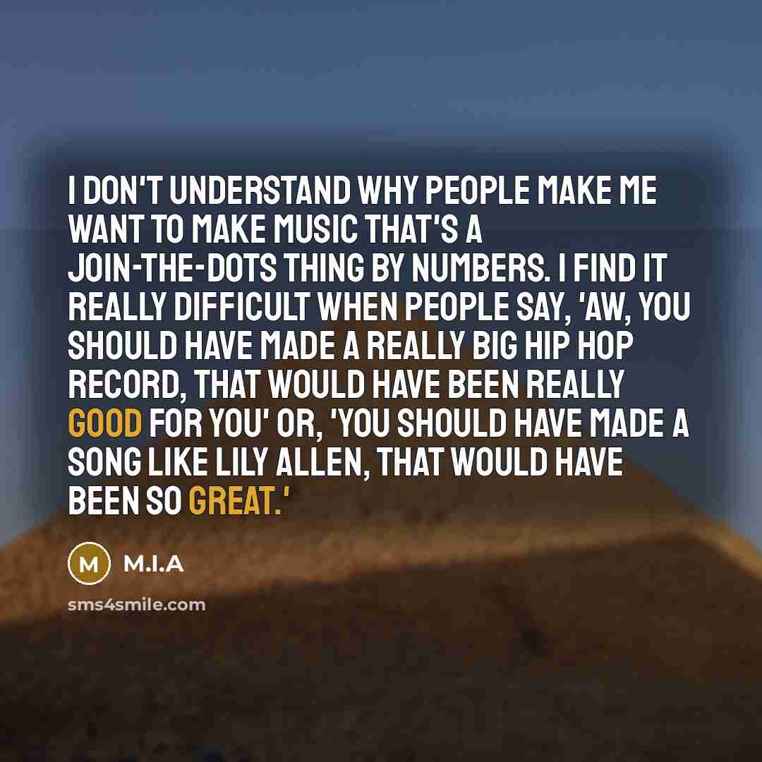 “I don't understand why people make me want to make music that's a join-the-dots thing by numbers. I find it really difficult when people say, 'Aw, you should have made a really big hip hop record, that would have been really good for you' or, 'You should have made a song like Lily Allen, that…” quote by M.I.A