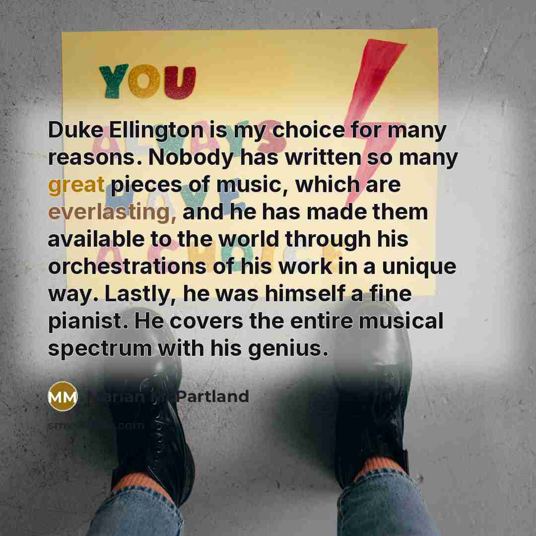 “Duke Ellington is my choice for many reasons. Nobody has written so many great pieces of music, which are everlasting, and he has made them available to the world through his orchestrations of his work in a unique way. Lastly, he was himself a fine pianist. He covers the entire musical spectrum…” quote by Marian McPartland