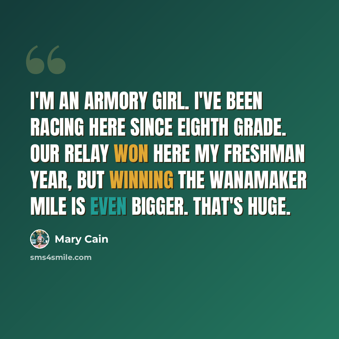 “I'm an Armory girl. I've been racing here since eighth grade. Our relay won here my freshman year, but winning the Wanamaker Mile is even bigger. That's huge.” quote by Mary Cain