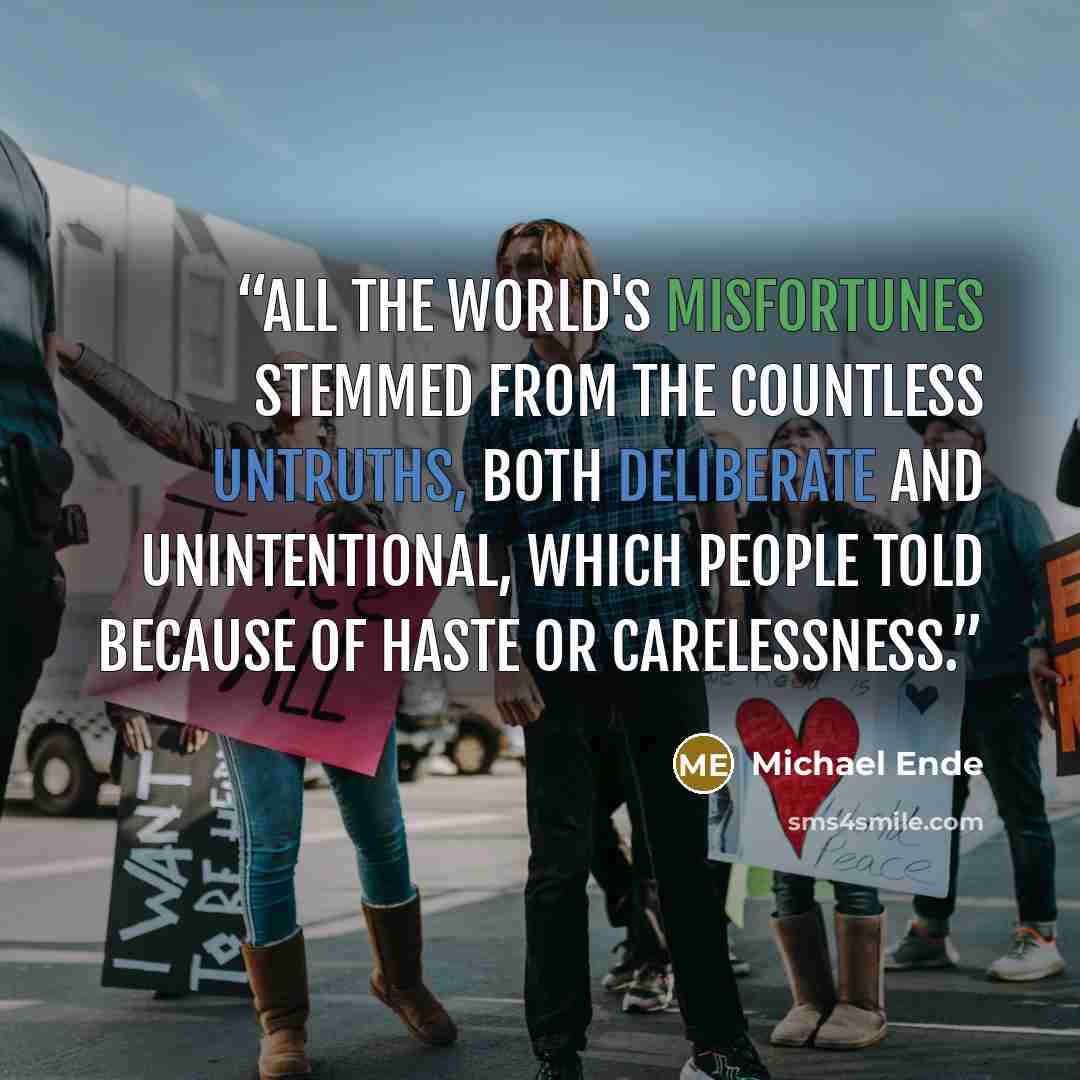 “All the world's misfortunes stemmed from the countless untruths, both deliberate and unintentional, which people told because of haste or carelessness.” quote by Michael Ende
