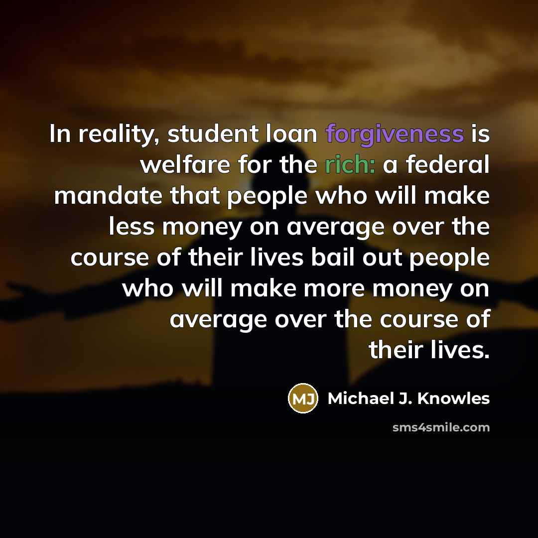 “In reality, student loan forgiveness is welfare for the rich: a federal mandate that people who will make less money on average over the course of their lives bail out people who will make more money on average over the course of their lives.” quote by Michael J. Knowles